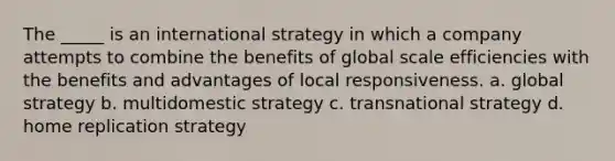 The _____ is an international strategy in which a company attempts to combine the benefits of global scale efficiencies with the benefits and advantages of local responsiveness. a. global strategy b. multidomestic strategy c. transnational strategy d. home replication strategy