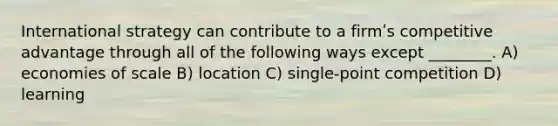 International strategy can contribute to a firmʹs competitive advantage through all of the following ways except ________. A) economies of scale B) location C) single-point competition D) learning