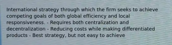 International strategy through which the firm seeks to achieve competing goals of both global efficiency and local responsiveness. - Requires both centralization and decentralization - Reducing costs while making differentiated products - Best strategy, but not easy to achieve