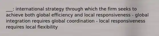 ___: international strategy through which the firm seeks to achieve both global efficiency and local responsiveness - global integration requires global coordination - local responsiveness requires local flexibility