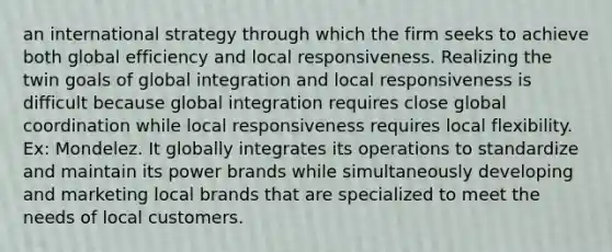 an international strategy through which the firm seeks to achieve both global efficiency and local responsiveness. Realizing the twin goals of global integration and local responsiveness is difficult because global integration requires close global coordination while local responsiveness requires local flexibility. Ex: Mondelez. It globally integrates its operations to standardize and maintain its power brands while simultaneously developing and marketing local brands that are specialized to meet the needs of local customers.