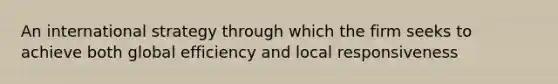 An international strategy through which the firm seeks to achieve both global efficiency and local responsiveness