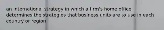 an international strategy in which a firm's home office determines the strategies that business units are to use in each country or region