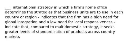 ___: international strategy in which a firm's home office determines the strategies that business units are to use in each country or region - indicates that the firm has a high need for global integration and a low need for local responsiveness - indicate that, compared to multidomestic strategy, it seeks greater levels of standardization of products across country markets