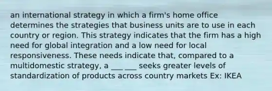 an international strategy in which a firm's home office determines the strategies that business units are to use in each country or region. This strategy indicates that the firm has a high need for global integration and a low need for local responsiveness. These needs indicate that, compared to a multidomestic strategy, a ___ ___ seeks greater levels of standardization of products across country markets Ex: IKEA