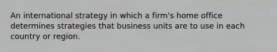 An international strategy in which a firm's home office determines strategies that business units are to use in each country or region.