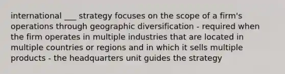 international ___ strategy focuses on the scope of a firm's operations through geographic diversification - required when the firm operates in multiple industries that are located in multiple countries or regions and in which it sells multiple products - the headquarters unit guides the strategy