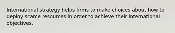 International strategy helps firms to make choices about how to deploy scarce resources in order to achieve their international objectives.