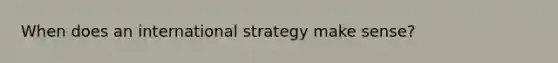 When does an international strategy make sense?