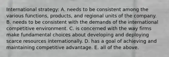 International strategy: A. needs to be consistent among the various functions, products, and regional units of the company. B. needs to be consistent with the demands of the international competitive environment. C. is concerned with the way firms make fundamental choices about developing and deploying scarce resources internationally. D. has a goal of achieving and maintaining competitive advantage. E. all of the above.