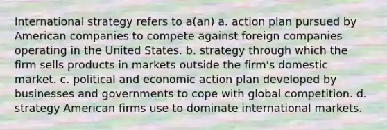 International strategy refers to a(an) a. action plan pursued by American companies to compete against foreign companies operating in the United States. b. strategy through which the firm sells products in markets outside the firm's domestic market. c. political and economic action plan developed by businesses and governments to cope with global competition. d. strategy American firms use to dominate international markets.