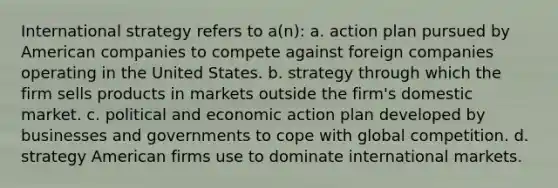 International strategy refers to a(n): a. action plan pursued by American companies to compete against foreign companies operating in the United States. b. strategy through which the firm sells products in markets outside the firm's domestic market. c. political and economic action plan developed by businesses and governments to cope with global competition. d. strategy American firms use to dominate international markets.