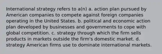 International strategy refers to a(n) a. action plan pursued by American companies to compete against foreign companies operating in the United States. b. political and economic action plan developed by businesses and governments to cope with global competition. c. strategy through which the firm sells products in markets outside the firm's domestic market. d. strategy American firms use to dominate international markets.