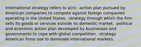 International strategy refers to a(n): -action plan pursued by American companies to compete against foreign companies operating in the United States. -strategy through which the firm sells its goods or services outside its domestic market. -political and economic action plan developed by businesses and governments to cope with global competition. -strategy American firms use to dominate international markets.