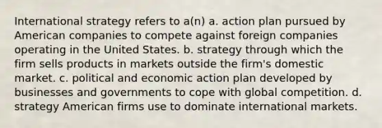 International strategy refers to a(n) a. action plan pursued by American companies to compete against foreign companies operating in the United States. b. strategy through which the firm sells products in markets outside the firm's domestic market. c. political and economic action plan developed by businesses and governments to cope with global competition. d. strategy American firms use to dominate international markets.