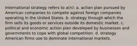 International strategy refers to a(n): a. action plan pursued by American companies to compete against foreign companies operating in the United States. b. strategy through which the firm sells its goods or services outside its domestic market. c. political and economic action plan developed by businesses and governments to cope with global competition. d. strategy American firms use to dominate international markets.