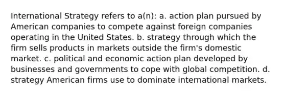 International Strategy refers to a(n): a. action plan pursued by American companies to compete against foreign companies operating in the United States. b. strategy through which the firm sells products in markets outside the firm's domestic market. c. political and economic action plan developed by businesses and governments to cope with global competition. d. strategy American firms use to dominate international markets.