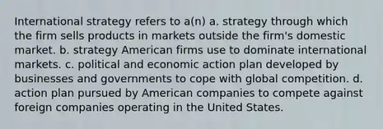 International strategy refers to a(n) a. strategy through which the firm sells products in markets outside the firm's domestic market. b. strategy American firms use to dominate international markets. c. political and economic action plan developed by businesses and governments to cope with global competition. d. action plan pursued by American companies to compete against foreign companies operating in the United States.