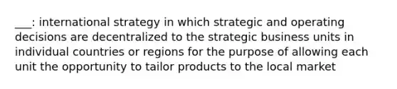 ___: international strategy in which strategic and operating decisions are decentralized to the strategic business units in individual countries or regions for the purpose of allowing each unit the opportunity to tailor products to the local market