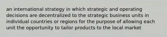 an international strategy in which strategic and operating decisions are decentralized to the strategic business units in individual countries or regions for the purpose of allowing each unit the opportunity to tailor products to the local market