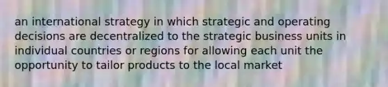 an international strategy in which strategic and operating decisions are decentralized to the strategic business units in individual countries or regions for allowing each unit the opportunity to tailor products to the local market