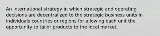 An international strategy in which strategic and operating decisions are decentralized to the strategic business units in individuals countries or regions for allowing each unit the opportunity to tailor products to the local market.