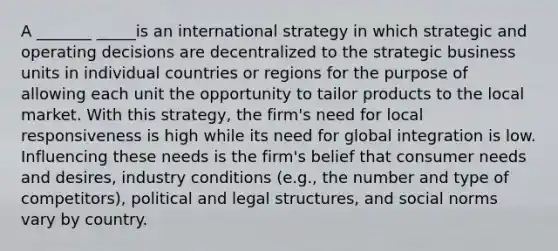 A _______ _____is an international strategy in which strategic and operating decisions are decentralized to the strategic business units in individual countries or regions for the purpose of allowing each unit the opportunity to tailor products to the local market. With this strategy, the firm's need for local responsiveness is high while its need for global integration is low. Influencing these needs is the firm's belief that consumer needs and desires, industry conditions (e.g., the number and type of competitors), political and legal structures, and social norms vary by country.