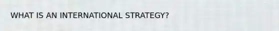 WHAT IS AN INTERNATIONAL STRATEGY?