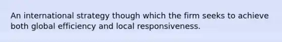 An international strategy though which the firm seeks to achieve both global efficiency and local responsiveness.