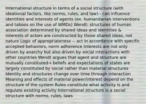 International structure in terms of a social structure (with ideational factors, like norms, rules, and law)-- can influence identities and interests of agents (ex. humanitarian interventions and taboos on the use of WMDs) Wendt: structures of human association determined by shared ideas and identities & interests of actors are constructed by those shared ideas, not nature Logic of appropriateness -- act in accordance with specific accepted behaviors, norm adherence Interests are not only driven by anarchy but also driven by social interactions with other countries Wendt argues that agent and structure are mutually constituted→ beliefs and expectations of states are largely constituted by social rather than material structures Identity and structures change over time through interaction Meaning and effects of material power/interest depend on the structure of the system Rules constitute what activity is and regulate existing activity International structure is a social structure with norms, rules, laws