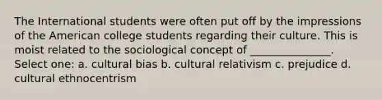 The International students were often put off by the impressions of the American college students regarding their culture. This is moist related to the sociological concept of _______________. Select one: a. cultural bias b. cultural relativism c. prejudice d. cultural ethnocentrism