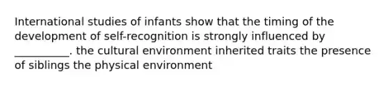 International studies of infants show that the timing of the development of self-recognition is strongly influenced by __________. the cultural environment inherited traits the presence of siblings the physical environment