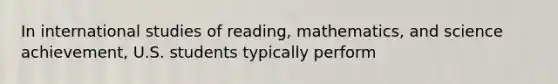 In international studies of reading, mathematics, and science achievement, U.S. students typically perform