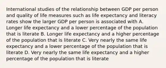 International studies of the relationship between GDP per person and quality of life measures such as life expectancy and literacy rates show the larger GDP per person is associated with A. Longer life expectancy and a lower percentage of the population that is literate B. Longer life expectancy and a higher percentage of the population that is literate C. Very nearly the same life expectancy and a lower percentage of the population that is literate D. Very nearly the same life expectancy and a higher percentage of the population that is literate