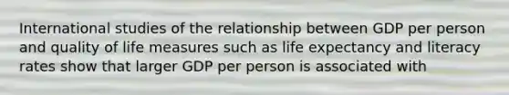 International studies of the relationship between GDP per person and quality of life measures such as life expectancy and literacy rates show that larger GDP per person is associated with