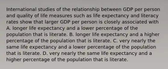 International studies of the relationship between GDP per person and quality of life measures such as life expectancy and literacy rates show that larger GDP per person is closely associated with A. longer life expectancy and a lower percentage of the population that is literate. B. longer life expectancy and a higher percentage of the population that is literate. C. very nearly the same life expectancy and a lower percentage of the population that is literate. D. very nearly the same life expectancy and a higher percentage of the population that is literate.