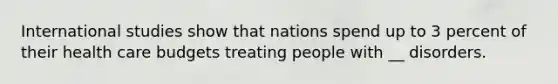 International studies show that nations spend up to 3 percent of their health care budgets treating people with __ disorders.