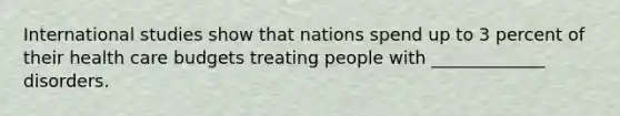 International studies show that nations spend up to 3 percent of their health care budgets treating people with _____________ disorders.