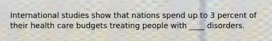 International studies show that nations spend up to 3 percent of their health care budgets treating people with ____ disorders.