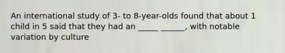 An international study of 3- to 8-year-olds found that about 1 child in 5 said that they had an _____ ______, with notable variation by culture