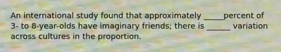 An international study found that approximately _____percent of 3- to 8-year-olds have imaginary friends; there is ______ variation across cultures in the proportion.