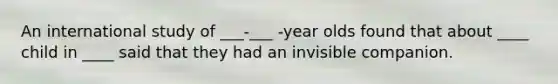 An international study of ___-___ -year olds found that about ____ child in ____ said that they had an invisible companion.