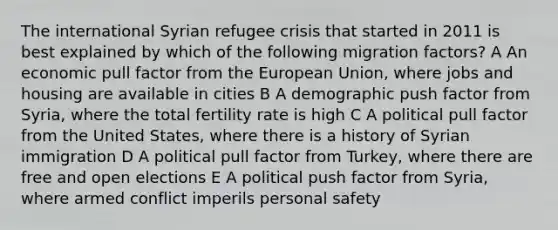 The international Syrian refugee crisis that started in 2011 is best explained by which of the following migration factors? A An economic pull factor from the European Union, where jobs and housing are available in cities B A demographic push factor from Syria, where the total fertility rate is high C A political pull factor from the United States, where there is a history of Syrian immigration D A political pull factor from Turkey, where there are free and open elections E A political push factor from Syria, where armed conflict imperils personal safety