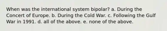 When was the international system bipolar? a. During the Concert of Europe. b. During the Cold War. c. Following the Gulf War in 1991. d. all of the above. e. none of the above.