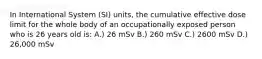 In International System (SI) units, the cumulative effective dose limit for the whole body of an occupationally exposed person who is 26 years old is: A.) 26 mSv B.) 260 mSv C.) 2600 mSv D.) 26,000 mSv