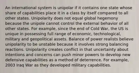 An international system is unipolar if it contains one state whose share of capabilities place it in a class by itself compared to all other states. Unipolarity does not equal global hegemony because the unipole cannot control the external behavior of all other states. For example, since the end of Cold War, the US is unique in possessing full range of economic, technological, military and geopolitical assets. Balance of power realists believe unipolarity to be unstable because it involves strong balancing reactions. Unipolarity creates conflict in that uncertainty about intentions and concerns can push minor powers to develop new defensive capabilities as a method of deterrence. For example, 2003 Iraq War as they developed military capabilities.