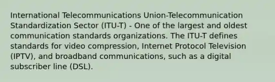 International Telecommunications Union-Telecommunication Standardization Sector (ITU-T) - One of the largest and oldest communication standards organizations. The ITU-T defines standards for video compression, Internet Protocol Television (IPTV), and broadband communications, such as a digital subscriber line (DSL).