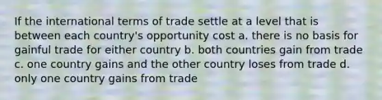 If the international terms of trade settle at a level that is between each country's opportunity cost a. there is no basis for gainful trade for either country b. both countries gain from trade c. one country gains and the other country loses from trade d. only one country gains from trade