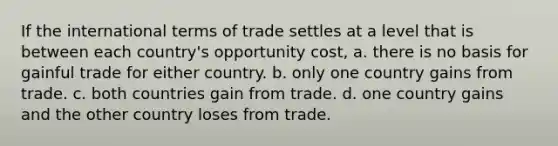 If the international terms of trade settles at a level that is between each country's opportunity cost, a. there is no basis for gainful trade for either country. b. only one country gains from trade. c. both countries gain from trade. d. one country gains and the other country loses from trade.