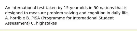 An international test taken by 15-year olds in 50 nations that is designed to measure problem solving and cognition in daily life. A. horrible B. PISA (Programme for International Student Assessment) C. highstakes